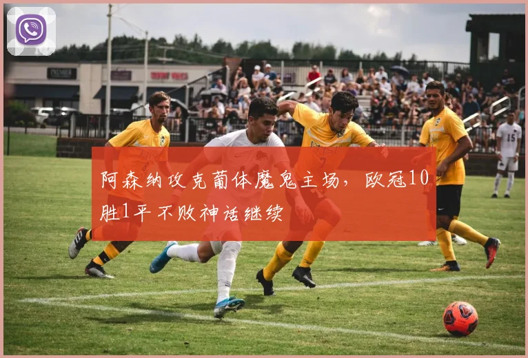 阿森纳攻克葡体魔鬼主场，欧冠10胜1平不败神话继续