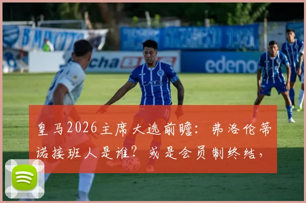 皇马2026主席大选前瞻：弗洛伦蒂诺接班人是谁？或是会员制终结，俱乐部私有化倒计时