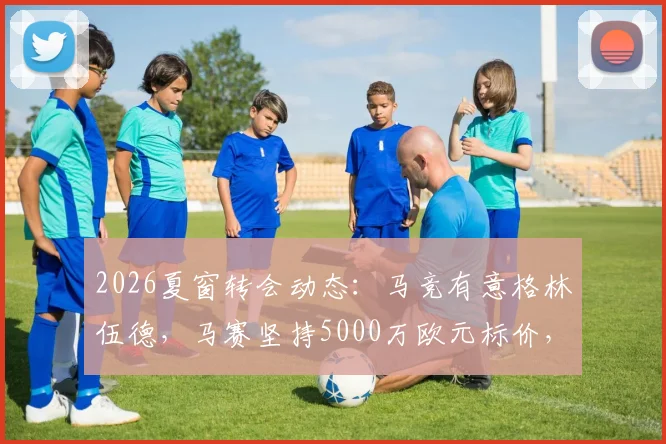 2026夏窗转会动态:马竞有意格林伍德,马赛坚持5000万欧元标价,球员未来去向深度分析