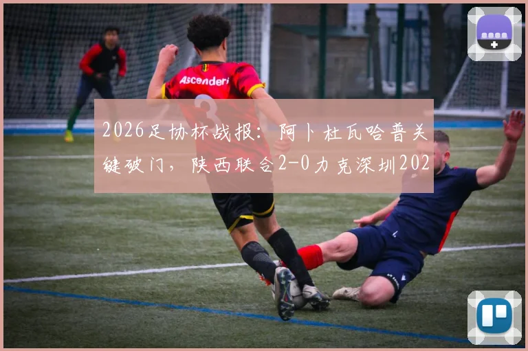 2026足协杯战报:阿卜杜瓦哈普关键破门,陕西联合2-0力克深圳2028,业余黑马之路回顾