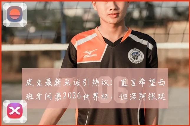 皮克最新采访引热议：直言希望西班牙问鼎2026世界杯，但若阿根廷夺冠也为好友梅西感到高兴