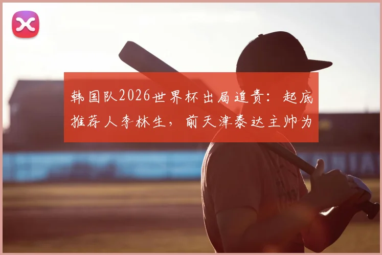 韩国队2026世界杯出局追责：起底推荐人李林生，前天津泰达主帅为何卷入韩国足协选帅风波