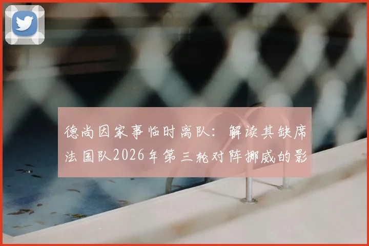 德尚因家事临时离队：解读其缺席法国队2026年第三轮对阵挪威的影响与后续安排