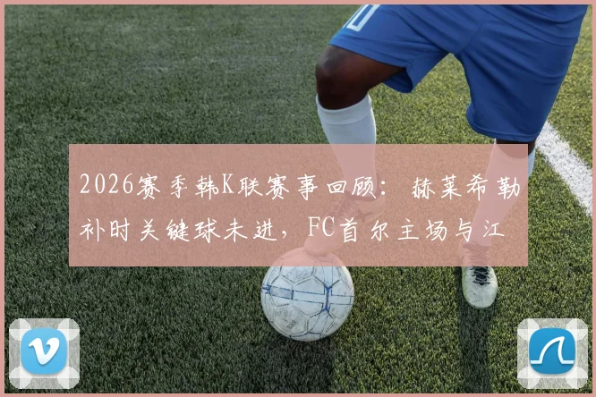 2026赛季韩K联赛事回顾：赫莱希勒补时关键球未进，FC首尔主场与江原FC互交白卷，附两队近况深度解读