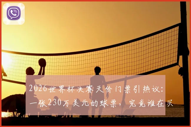 2026世界杯决赛天价门票引热议:一张230万美元的球票,究竟谁在买单?普通人购票全指南