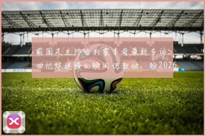 前国足主帅哈利霍季奇最新专访：回忆球迷骚乱瞬间仍激动，盼2026年以积极姿态告别绿茵场