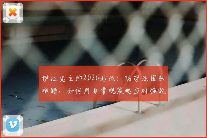 伊拉克主帅2026妙论：防守法国队难题，如何用非常规策略应对强敌挑战