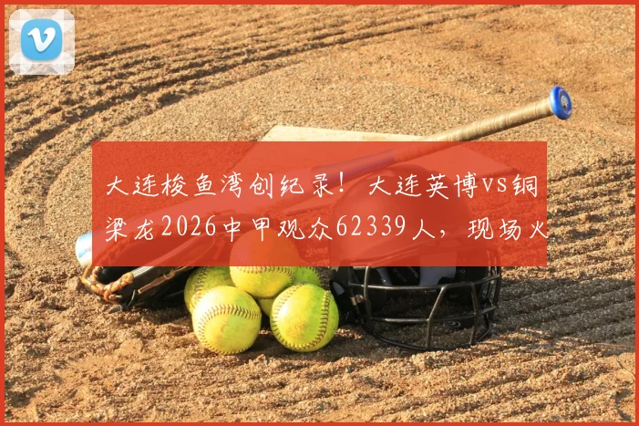 大连梭鱼湾创纪录！大连英博vs铜梁龙2026中甲观众62339人，现场火爆探因与购票攻略