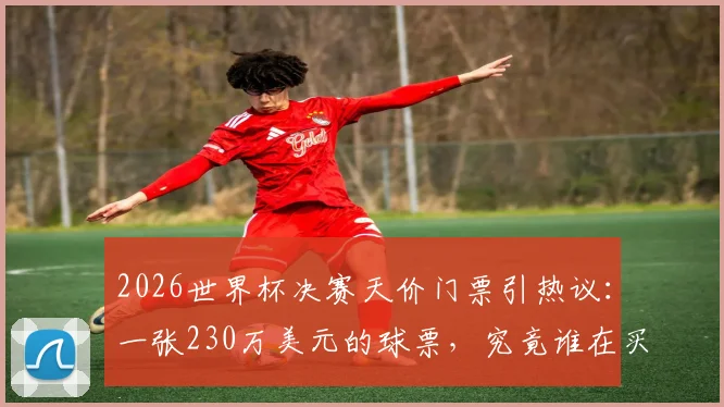 2026世界杯决赛天价门票引热议：一张230万美元的球票，究竟谁在买单？普通人购票全指南