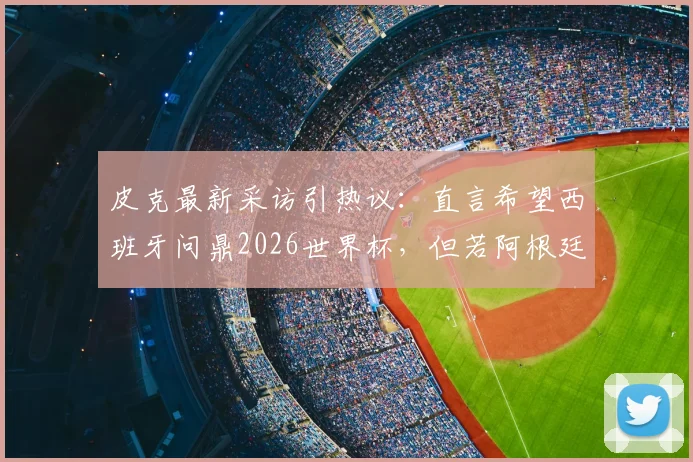 皮克最新采访引热议：直言希望西班牙问鼎2026世界杯，但若阿根廷夺冠也为好友梅西感到高兴