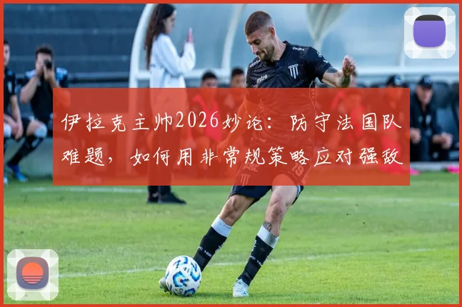 伊拉克主帅2026妙论：防守法国队难题，如何用非常规策略应对强敌挑战
