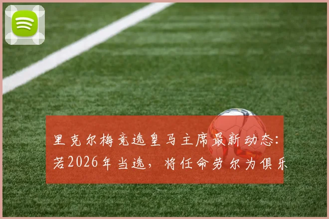 里克尔梅竞选皇马主席最新动态:若2026年当选,将任命劳尔为俱乐部体育主管引热议