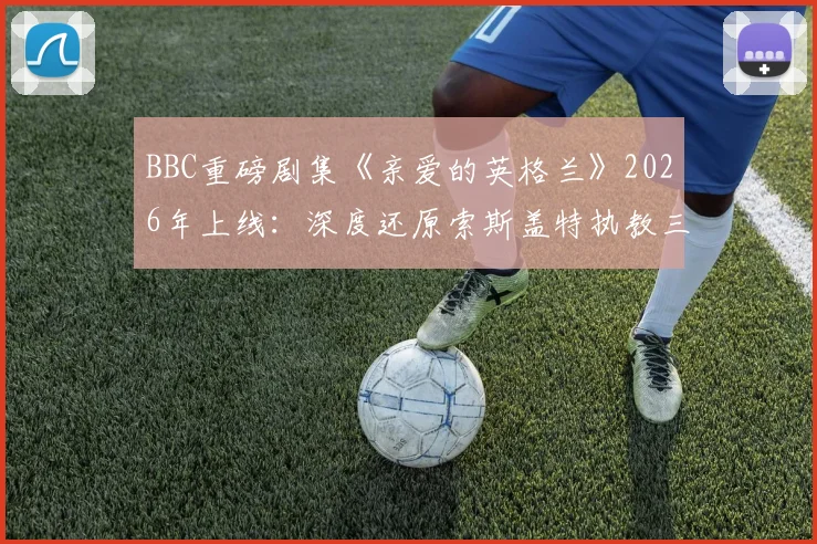 BBC重磅剧集《亲爱的英格兰》2026年上线：深度还原索斯盖特执教三狮军团的荣耀与荆棘之路