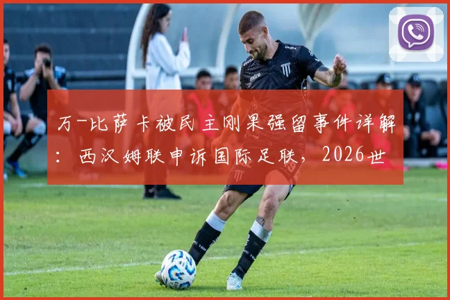 万-比萨卡被民主刚果强留事件详解：西汉姆联申诉国际足联，2026世界杯前景与球员权益之争