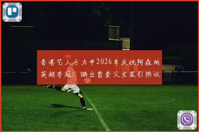 香港艺人方力申2026年庆祝阿森纳英超夺冠:晒出首套父女装引热议,忠诚球迷的冠军时刻