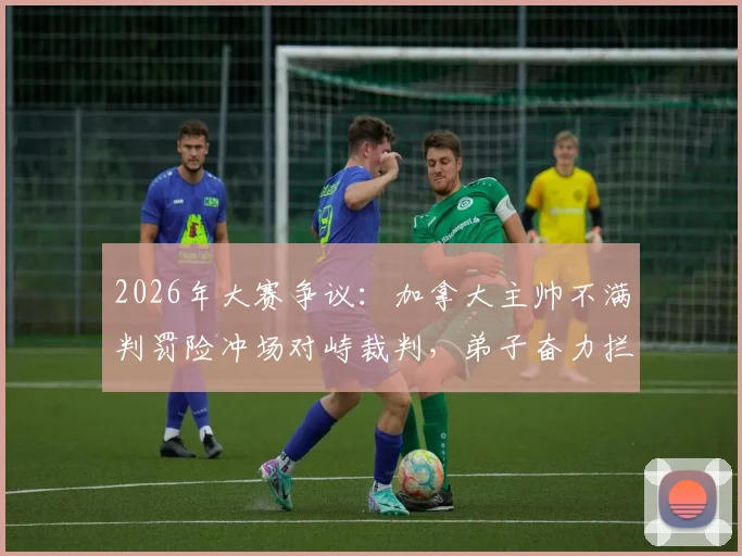 2026年大赛争议：加拿大主帅不满判罚险冲场对峙裁判，弟子奋力拦阻，聚焦裁判判罚尺度与教练情绪管理