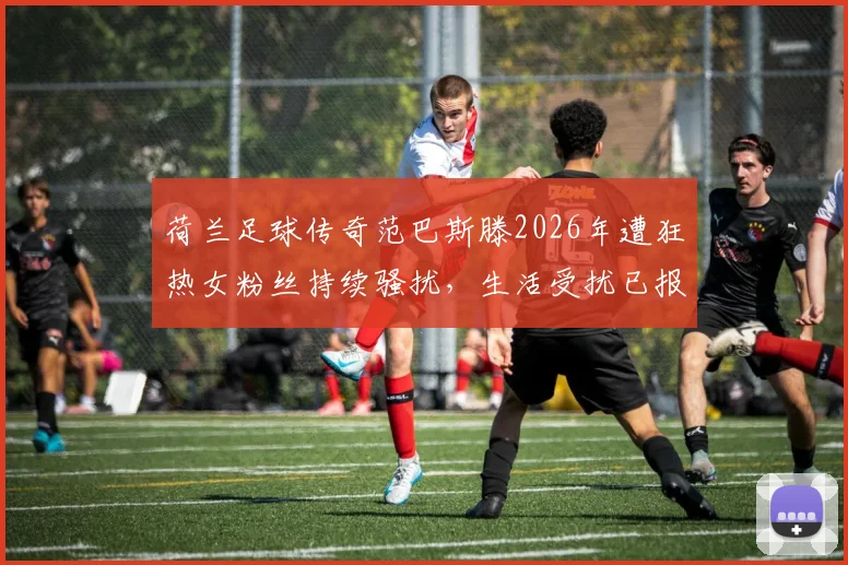 荷兰足球传奇范巴斯滕2026年遭狂热女粉丝持续骚扰，生活受扰已报警处理，事件细节全解析