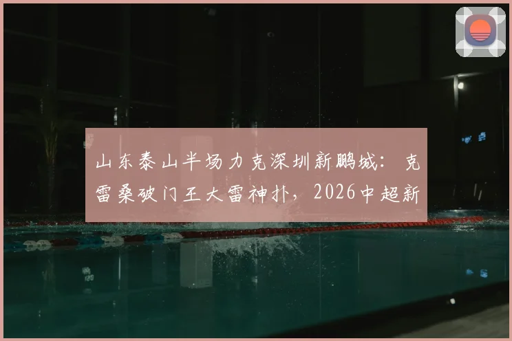山东泰山半场力克深圳新鹏城：克雷桑破门王大雷神扑，2026中超新赛季开局战术解析