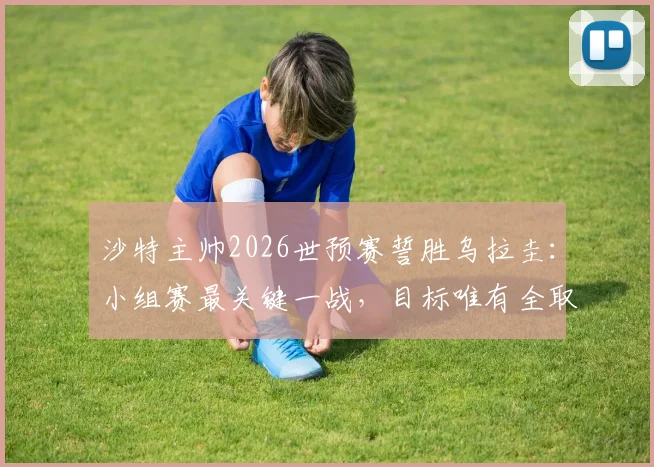 沙特主帅2026世预赛誓胜乌拉圭：小组赛最关键一战，目标唯有全取三分