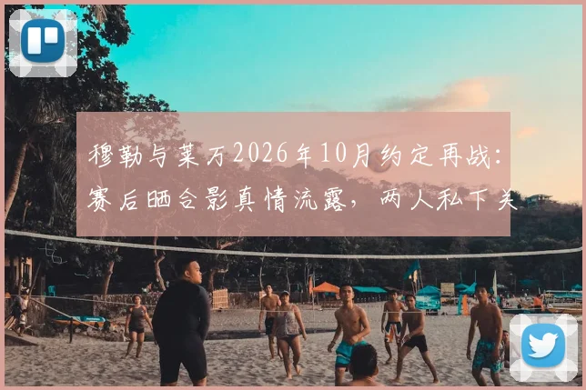 穆勒与莱万2026年10月约定再战：赛后晒合影真情流露，两人私下关系究竟如何？