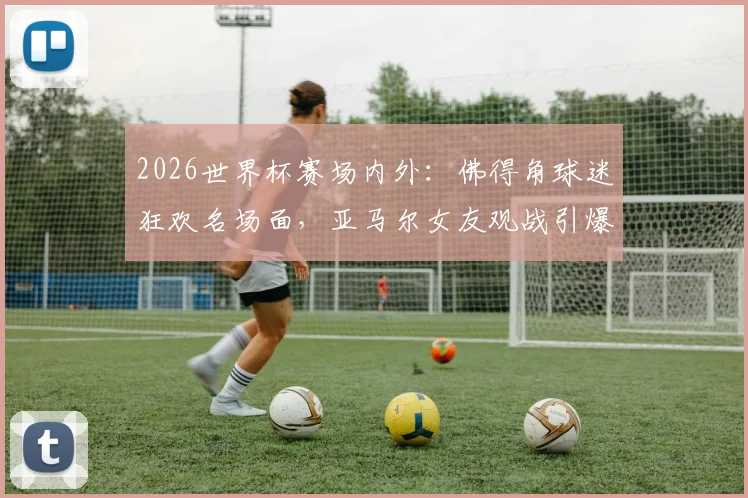 2026世界杯赛场内外：佛得角球迷狂欢名场面，亚马尔女友观战引爆社交媒体话题