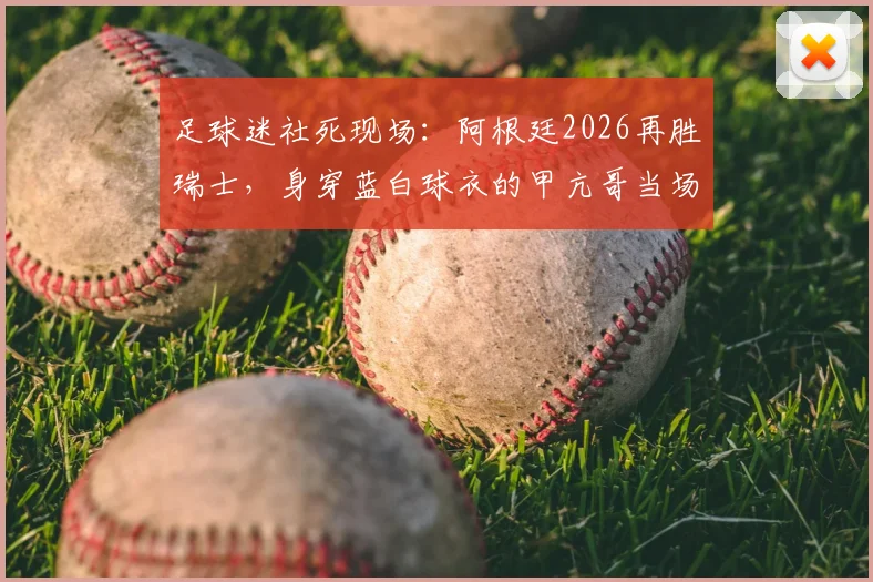 足球迷社死现场:阿根廷2026再胜瑞士,身穿蓝白球衣的甲亢哥当场破防,表情管理彻底失效