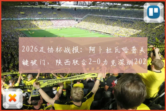 2026足协杯战报：阿卜杜瓦哈普关键破门，陕西联合2-0力克深圳2028，业余黑马之路回顾