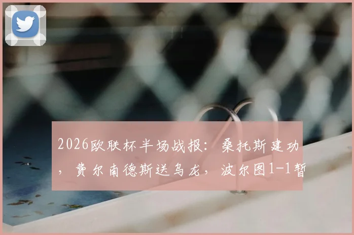 2026欧联杯半场战报：桑托斯建功，费尔南德斯送乌龙，波尔图1-1暂平诺丁汉森林，关键进球回放解读