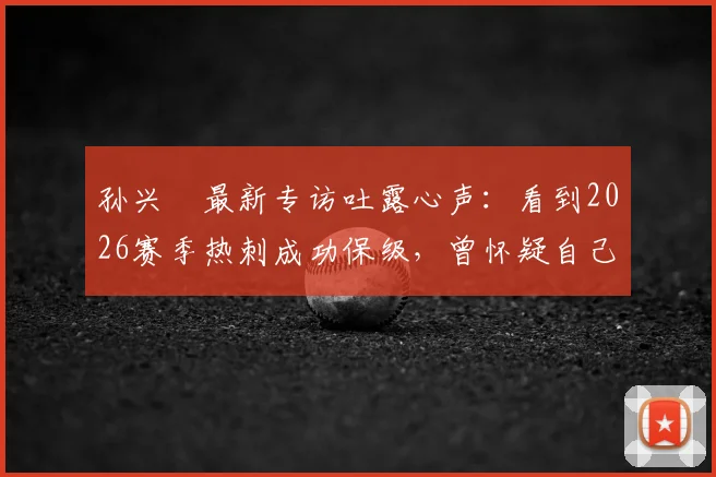 孙兴慜最新专访吐露心声：看到2026赛季热刺成功保级，曾怀疑自己是否离队过早