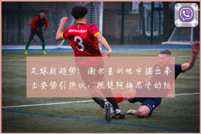 足球新趋势：谢尔基训练中摆出拳击姿势引热议，跟楚阿梅尼学的防守新招？