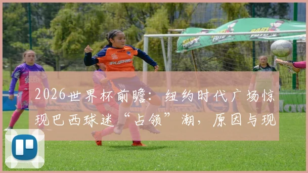 2026世界杯前瞻：纽约时代广场惊现巴西球迷“占领”潮，原因与现场直击