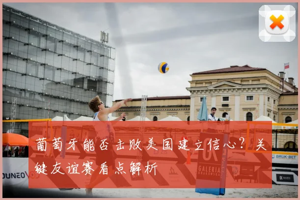 葡萄牙能否击败美国建立信心？关键友谊赛看点解析