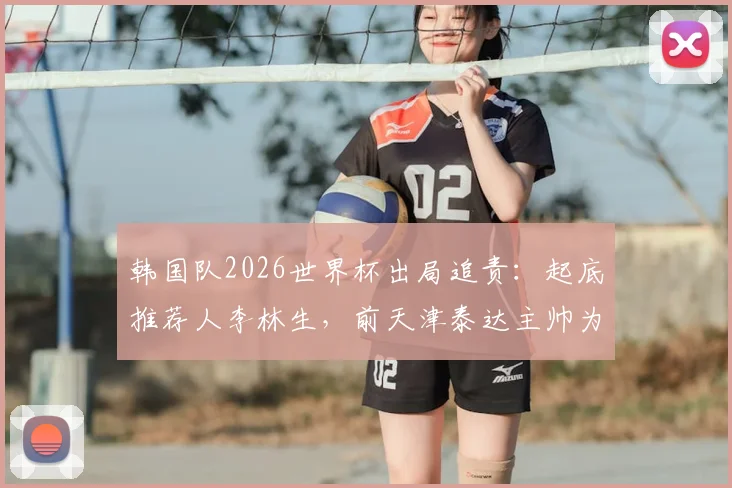 韩国队2026世界杯出局追责:起底推荐人李林生,前天津泰达主帅为何卷入韩国足协选帅风波