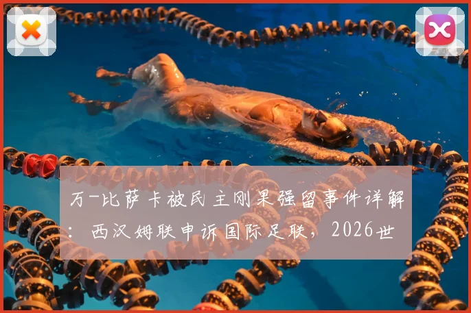 万-比萨卡被民主刚果强留事件详解：西汉姆联申诉国际足联，2026世界杯前景与球员权益之争
