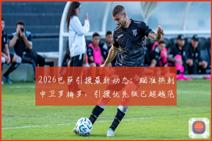 2026巴萨引援最新动态:瞄准热刺中卫罗梅罗,引援优先级已超越范德芬,详细解析巴萨后防补强策略