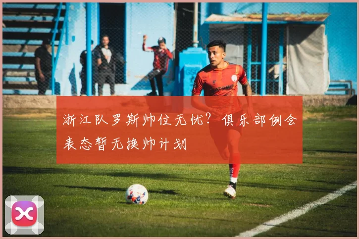 浙江队罗斯帅位无忧?俱乐部例会表态暂无换帅计划