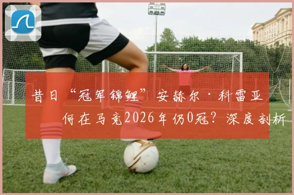 昔日“冠军锦鲤”安赫尔·科雷亚为何在马竞2026年仍0冠？深度剖析其17冠辉煌过往与当下困境