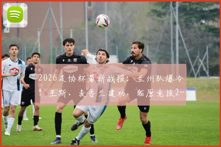 2026足协杯最新战报：兰州队爆冷！王斯、麦吾兰建功，陇原竞技2-1力克梅州客家