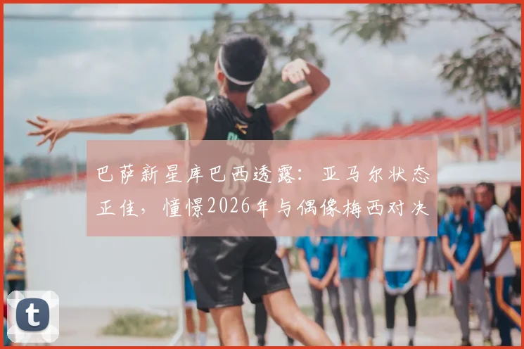 巴萨新星库巴西透露：亚马尔状态正佳，憧憬2026年与偶像梅西对决，坦言防守压力巨大