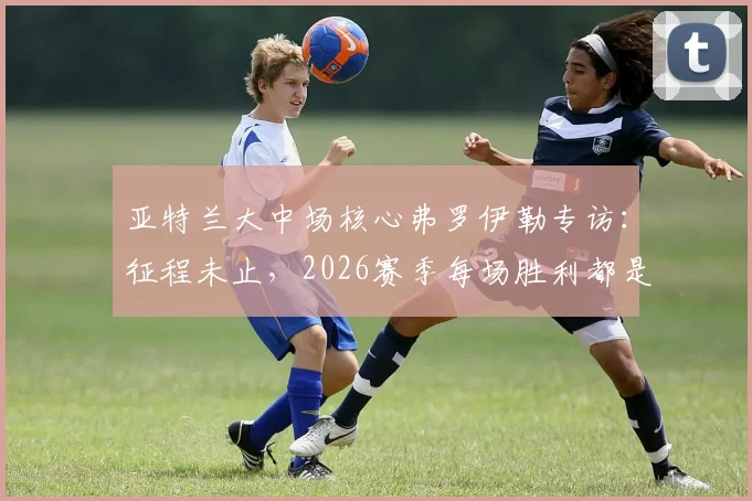 亚特兰大中场核心弗罗伊勒专访：征程未止，2026赛季每场胜利都是目标，深度剖析球队战术与心态