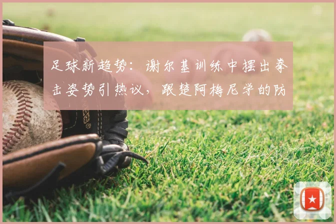 足球新趋势:谢尔基训练中摆出拳击姿势引热议,跟楚阿梅尼学的防守新招?