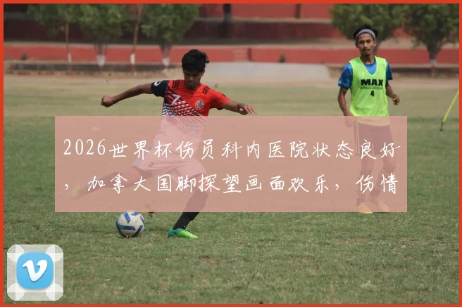 2026世界杯伤员科内医院状态良好，加拿大国脚探望画面欢乐，伤情时间表与康复故事引关注