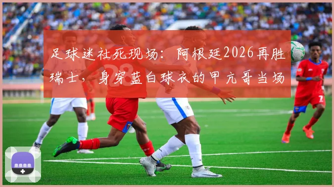 足球迷社死现场:阿根廷2026再胜瑞士,身穿蓝白球衣的甲亢哥当场破防,表情管理彻底失效