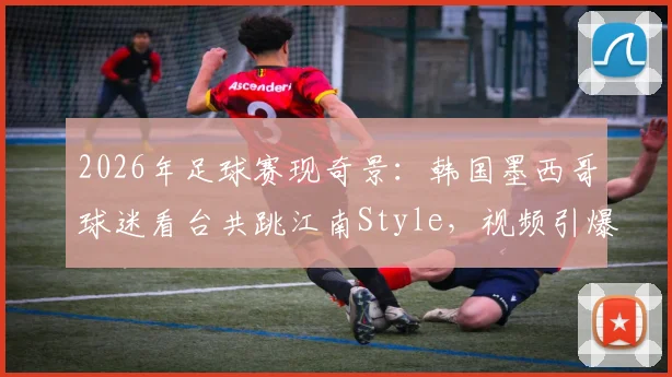 2026年足球赛现奇景：韩国墨西哥球迷看台共跳江南Style，视频引爆网络背后的文化交融