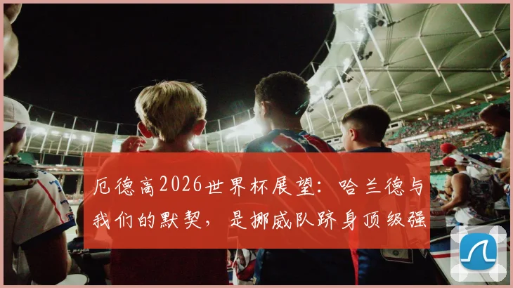 厄德高2026世界杯展望：哈兰德与我们的默契，是挪威队跻身顶级强队的底气，深度分析北欧之狮崛起之路