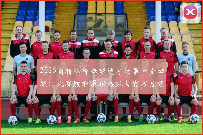 2026南特队降级球迷冲场事件全回顾：比赛腰斩暴动始末与官方后续处罚深度解析