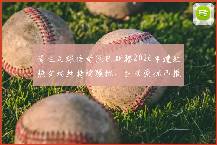 荷兰足球传奇范巴斯滕2026年遭狂热女粉丝持续骚扰,生活受扰已报警处理,事件细节全解析