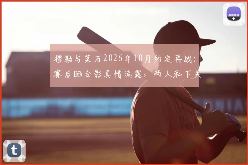 穆勒与莱万2026年10月约定再战：赛后晒合影真情流露，两人私下关系究竟如何？