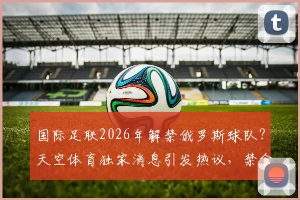 国际足联2026年解禁俄罗斯球队?天空体育独家消息引发热议,禁令解除后的影响与前景分析