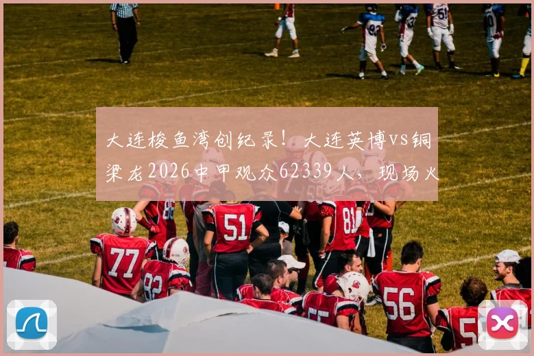 大连梭鱼湾创纪录！大连英博vs铜梁龙2026中甲观众62339人，现场火爆探因与购票攻略